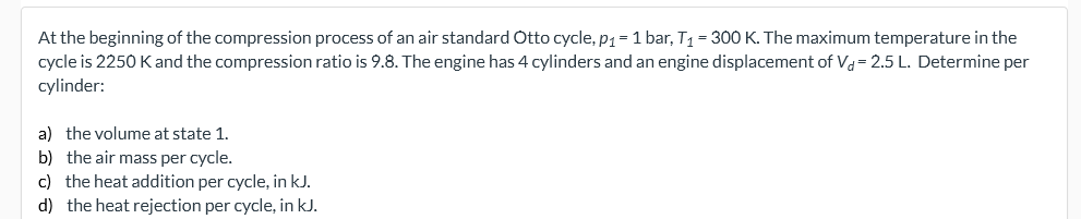 At the beginning of the compression process of an air standard Otto cycle, p1= 1 bar, T1 = 300 K. The maximum temperature in the
cycle is 2250 Kand the compression ratio is 9.8. The engine has 4 cylinders and an engine displacement of Va= 2.5 L. Determine per
cylinder:
a) the volume at state 1.
b) the air mass per cycle.
c) the heat addition per cycle, in kJ.
d) the heat rejection per cycle, in kJ.
