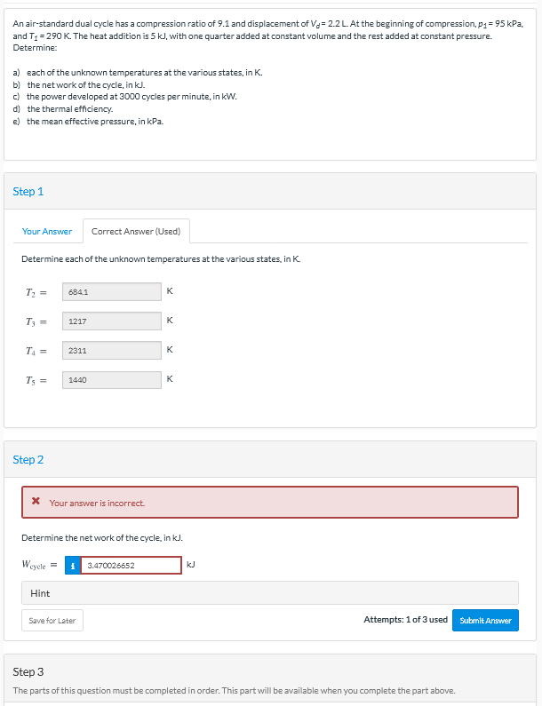 An air-standard dual cycle has a compression ratio of 9.1 and displacement of Va= 2.2L.At the beginning of compression, p1= 95 kPa,
and T = 290 K. The heat addition is 5 kJ, with one quarter added at constant volume and the rest added at constant pressure.
Determine:
a) each of the unknown temperatures at the various states, in K.
b) the net work of the cycle, in kJ.
c) the power developed at 3000 cycles per minute, in kW.
d) the thermal efficiency.
e) the mean effective pressure, in kPa.
Step 1
Your Answer
Correct Answer (Used)
Determine each of the unknown temperatures at the various states, in K.
684.1
K
T3 =
K
1217
T4 =
2311
K
1440
K
Step 2
X Your answer is incorrect.
Determine the net work of the cycle, in kJ.
Weycle =
I 3.470026652
kJ
Hint
Save for Later
Attempts: 1 of 3 used
Submit Answer
Step 3
The parts of this question must be completed in order. This part will be available when you complete the part above.
