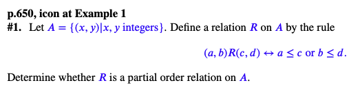 p.650, icon at Example 1
#1. Let A = {(x, y)|x, y integers}. Define a relation R on A by the rule
(a, b) R(c, d) → a≤c or b≤d.
Determine whether R is a partial order relation on A.