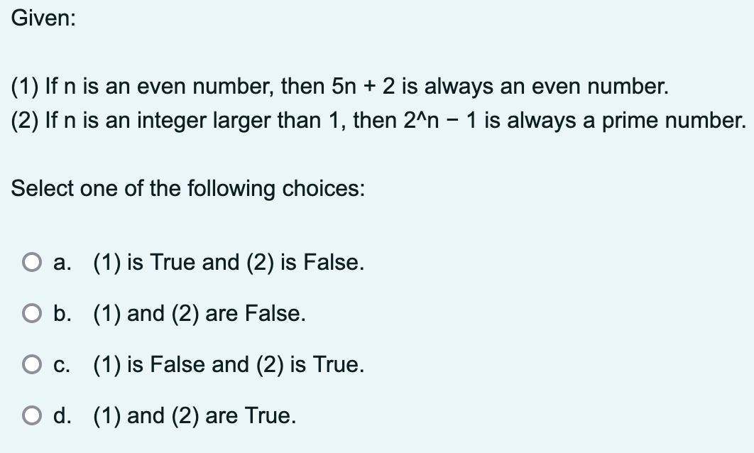 Given:
(1) If n is an even number, then 5n + 2 is always an even number.
(2) If n is an integer larger than 1, then 2^n - 1 is always a prime number.
Select one of the following choices:
a. (1) is True and (2) is False.
○ b. (1) and (2) are False.
○ c. (1) is False and (2) is True.
○ d. (1) and (2) are True.