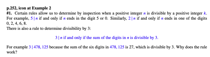 p.252, icon at Example 2
#1. Certain rules allow us to determine by inspection when a positive integer n is divisible by a positive integer k.
For example, 5❘n if and only if n ends in the digit 5 or 0. Similarly, 2❘n if and only if n ends in one of the digits
0, 2, 4, 6, 8.
There is also a rule to determine divisibility by 3:
3❘n if and only if the sum of the digits in n is divisible by 3.
For example 3 | 478, 125 because the sum of the six digits in 478, 125 is 27, which is divisible by 3. Why does the rule
work?