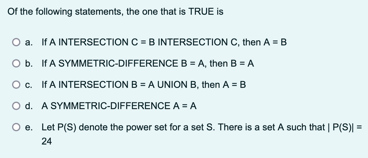 Of the following statements, the one that is TRUE is
a. If A INTERSECTION C = B INTERSECTION C, then A = B
O b. If A SYMMETRIC-DIFFERENCE B = A, then B = A
О с.
If A INTERSECTION B = A UNION B, then A = B
O d. A SYMMETRIC-DIFFERENCE A = A
e.
Let P(S) denote the power set for a set S. There is a set A such that | P(S)| =
24