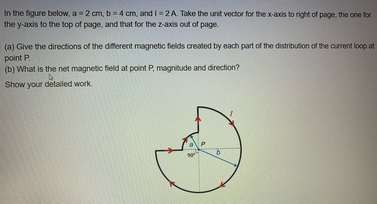 In the figure below, a = 2 cm, b = 4 cm, and I = 2 A. Take the unit vector for the x-axis to right of page, the one for
the y-axis to the top of page, and that for the z-axis out of page.
(a) Give the directions of the different magnetic fields created by each part of the distribution of the current loop at
point P.
(b) What is the net magnetic field at point P, magnitude and direction?
Show your detailed work.
P.
90°
