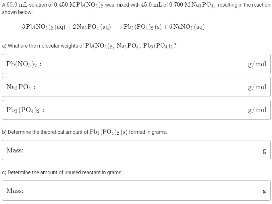 A 60.0 mL solution of 0.450 M Pb(NO3 )2 was mixed with 45.0 mL of 0.700 M Na3 PO4, resulting in the reaction
shown below:
3 Pb(NO3)2 (aq)+ 2 Na3 PO4 (aq)→ Pb3 (PO4)2 (s) + 6 NaNO3 (aq)
a) What are the molecular weights of Pb(NO3)2, Naz PO4, Pb3 (PO4)2 ?
Pb(NO3)2 :
g/mol
Naz PO4 :
g/mol
Pb3 (PO4)2 :
g/mol
b) Determine the theoretical amount of Pb3 (PO4)2 (s) formed in grams.
Mass:
c) Determine the amount of unused reactant in grams.
Mass:
60
