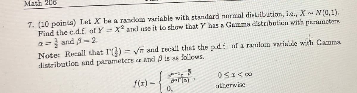 Math 206
7. (10 points) Let X be a random variable with standard normal distribution, i.e., X ~ N(0,1).
Find the c.d.f. of Y = X2 and use it to show that Y has a Gamma distribution with parameters
= and ẞ = 2.
a=
Note: Recall that I() = √√ and recall that the p.d.f. of a random variable with Gamma
distribution and parameters a and ẞ is as follows.
f(x) =
2-1
Bar(a)
0,
otherwise