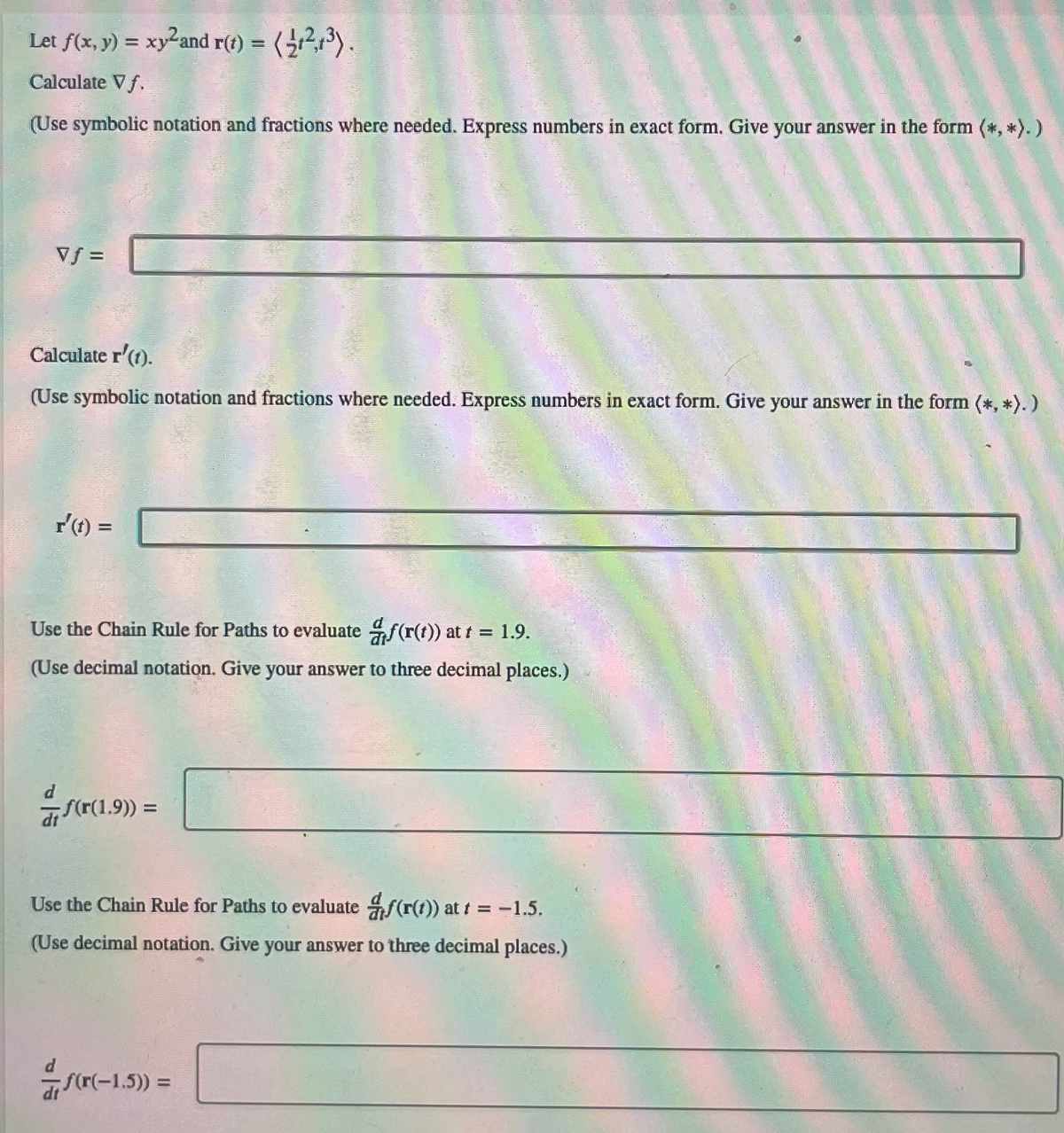 ### Mathematical Analysis and Chain Rule Application

**Given Functions:**
1. Let \( f(x, y) = xy^2 \)
2. Let \( \mathbf{r}(t) = \left\langle \frac{1}{2} t, 2t^3 \right\rangle \)

**Tasks:**

### 1. Calculate the Gradient \( \nabla f \)

Use symbolic notation and fractions where needed. Express numbers in exact form. Give your answer in the form \( (*,*) \).

\[ \nabla f = \boxed{\hspace{100pt}} \]

### 2. Calculate the Derivative \( \mathbf{r}'(t) \)

Use symbolic notation and fractions where needed. Express numbers in exact form. Give your answer in the form \( (*,*) \).

\[ \mathbf{r}'(t) = \boxed{\hspace{100pt}} \]

### 3. Using the Chain Rule for Paths to evaluate \( \frac{d}{dt} f(\mathbf{r}(t)) \) at \( t = 1.9 \) 

Use decimal notation. Give your answer to three decimal places.

\[ \frac{d}{dt} f(\mathbf{r}(1.9)) = \boxed{\hspace{100pt}} \]

### 4. Using the Chain Rule for Paths to evaluate \( \frac{d}{dt} f(\mathbf{r}(t)) \) at \( t = -1.5 \) 

Use decimal notation. Give your answer to three decimal places.

\[ \frac{d}{dt} f(\mathbf{r}(-1.5)) = \boxed{\hspace{100pt}} \]

### Explanation:

#### Gradient \(\nabla f\):
The gradient \( \nabla f \) of a function \( f(x, y) \) provides the partial derivatives with respect to \( x \) and \( y \). It is a vector field indicating the direction of the steepest ascent.

#### Derivative \(\mathbf{r}'(t)\):
The derivative \(\mathbf{r}'(t)\) is computed component-wise for the vector function \(\mathbf{r}(t)\).

#### Chain Rule for Paths:
The chain rule for paths is used to differentiate a composite function. If \( \mathbf{r}(t) \) defines a path in space and \(