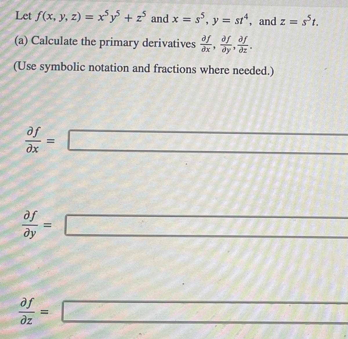 ## Problem Statement

Let \( f(x, y, z) = x^5 y^5 + z^5 \) and \( x = s^5 \), \( y = st^4 \), and \( z = s^5 t \).

### (a) Calculate the primary derivatives \(\frac{\partial f}{\partial x}\), \(\frac{\partial f}{\partial y}\), \(\frac{\partial f}{\partial z}\).

(Use symbolic notation and fractions where needed.)

### Solution:

\[
\frac{\partial f}{\partial x} = \boxed{}
\]

\[
\frac{\partial f}{\partial y} = \boxed{}
\]

\[
\frac{\partial f}{\partial z} = \boxed{}
\]