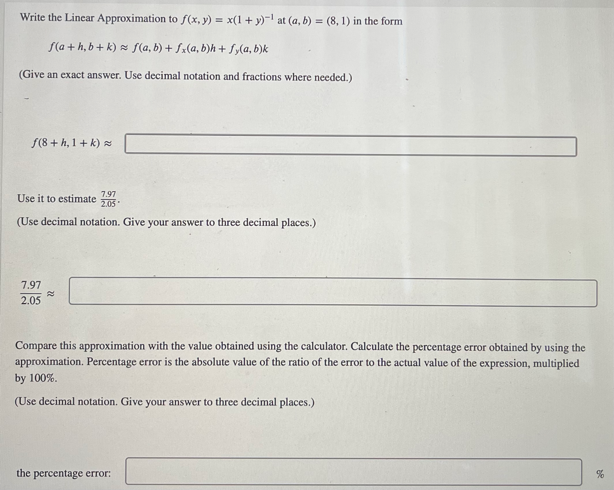 ### Linear Approximation and Error Analysis

---

#### Linear Approximation

Write the Linear Approximation to \( f(x, y) = x(1 + y)^{-1} \) at \( (a, b) = (8, 1) \) in the form:

\[ f(a + h, b + k) \approx f(a, b) + f_x(a, b)h + f_y(a, b)k \]

(Give an exact answer. Use decimal notation and fractions where needed.)

\[ f(8 + h, 1 + k) \approx \]

---

#### Estimation

Use it to estimate \( \frac{7.97}{2.05} \).

(Use decimal notation. Give your answer to three decimal places.)

\[ \frac{7.97}{2.05} \approx \]

---

#### Error Analysis

Compare this approximation with the value obtained using the calculator. Calculate the percentage error obtained by using the approximation. Percentage error is the absolute value of the ratio of the error to the actual value of the expression, multiplied by 100%.

(Use decimal notation. Give your answer to three decimal places.)

\[ \text{The percentage error:} \ \ \ \ \ \ \ \ \ \ \ \ \ \ \ \ \  \% \]

---