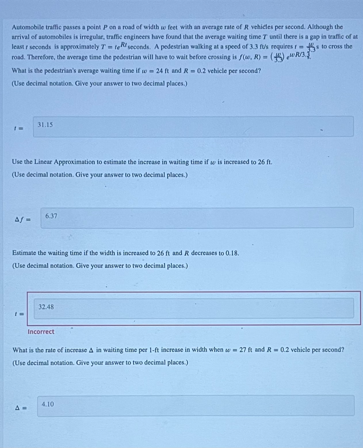 Automobile traffic passes a point P on a road of width w feet with an average rate of R vehicles per second. Although the
arrival of automobiles is irregular, traffic engineers have found that the average waiting time T until there is a gap in traffic of at
least 1 seconds is approximately T = teRt seconds. A pedestrian walking at a speed of 3.3 ft/s requires 1= s to cross the
road. Therefore, the average time the pedestrian will have to wait before crossing is f(w, R) = () WR/3.
S
What is the pedestrian's average waiting time if w= 24 ft and R = 0.2 vehicle per second?
(Use decimal notation. Give your answer to two decimal places.)
1 =
Use the Linear Approximation to estimate the increase in waiting time if w is increased to 26 ft.
(Use decimal notation. Give your answer to two decimal places.)
Af =
31.15
1 =
Estimate the waiting time if the width is increased to 26 ft and R decreases to 0.18.
(Use decimal notation. Give your answer to two decimal places.)
6.37
A =
32.48
Incorrect
What is the rate of increase A in waiting time per 1-ft increase in width when w = 27 ft and R = 0.2 vehicle per second?
(Use decimal notation. Give your answer to two decimal places.)
4.10
