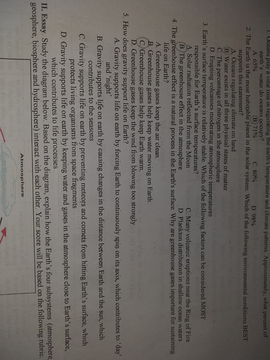 1. Uceans play a vital role in regulating the earth's temperature and climate patterns. Approximately, what percent of
earth's water do oceans occupy?
A. 65%
B. 71%
C. 80%
2. The Earth is the most habitable planet in the solar system. Which of the following environmental conditions BEST
D. 98%
supports this statement?
A. Oceans regulating climate on land
B Water exists in all three physical states of matter
C. The percentage of nitrogen in the atmosphere
D. Erupting volcanoes moderating atmospheric temperatures
3. Earth's surface temperature is relatively stable. Which of the following factors can be considered MOST
C. Many volçanic eruptions near the Ring of Fire
D. Plankton distribution in shallow ocean waters
4. The greenhouse effect is a natural process in the Earth's surface. Why are greenhouse gases important for sustaining
responsible for Earth's surface temperatures?
A. Solar radiation reflected from the Moon
B. The greenhouse effect in the atmosphere
life on Earth?
A. Greenhouse gases keep the air clean.
B. Greenhouse gases help keep water moving on Earth.
C) Greenhouse gases help keep Earth warm.
D. Greenhouse gases keep the wind from blowing too strongly
oldai od o
5. How does gravity support life on Earth?
A. Gravity supports life on earth by forcing Earth to continuously spin on its axis, which contributes to 'day
and 'night'
B. Gravity supports life on earth by causing changes in the distance between Earth and the
sun,
which
contributes to the seasons
C. Gravity supports life on earth by preventing meteors and comets from hitting Earth's surface, which
protects living organisms from space fragments
D. Gravity supports life on earth by keeping water and gases in the atmosphere close to Earth's surface,
which contributes to life
processes
II. Essay. Study the diagram below. Based on the diagram, explain how the Earth's four subsystems (atmosphere
geosphere, biosphere and hydrosphere) interact with each other. Your score will be based on the following rubric.
Atmosphere

