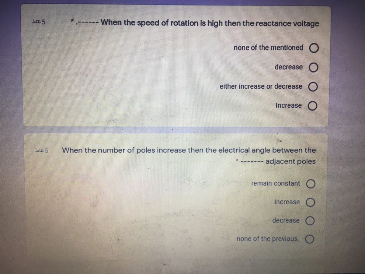 When the speed of rotation is high then the reactance voltage
--- ---
none of the mentioned O
decrease O
either increase or decrease O
Increase O
When the number of poles increase then the electrical angle between the
adjacent poles
remain constant O
Increase
decrease
none of the previous, O
