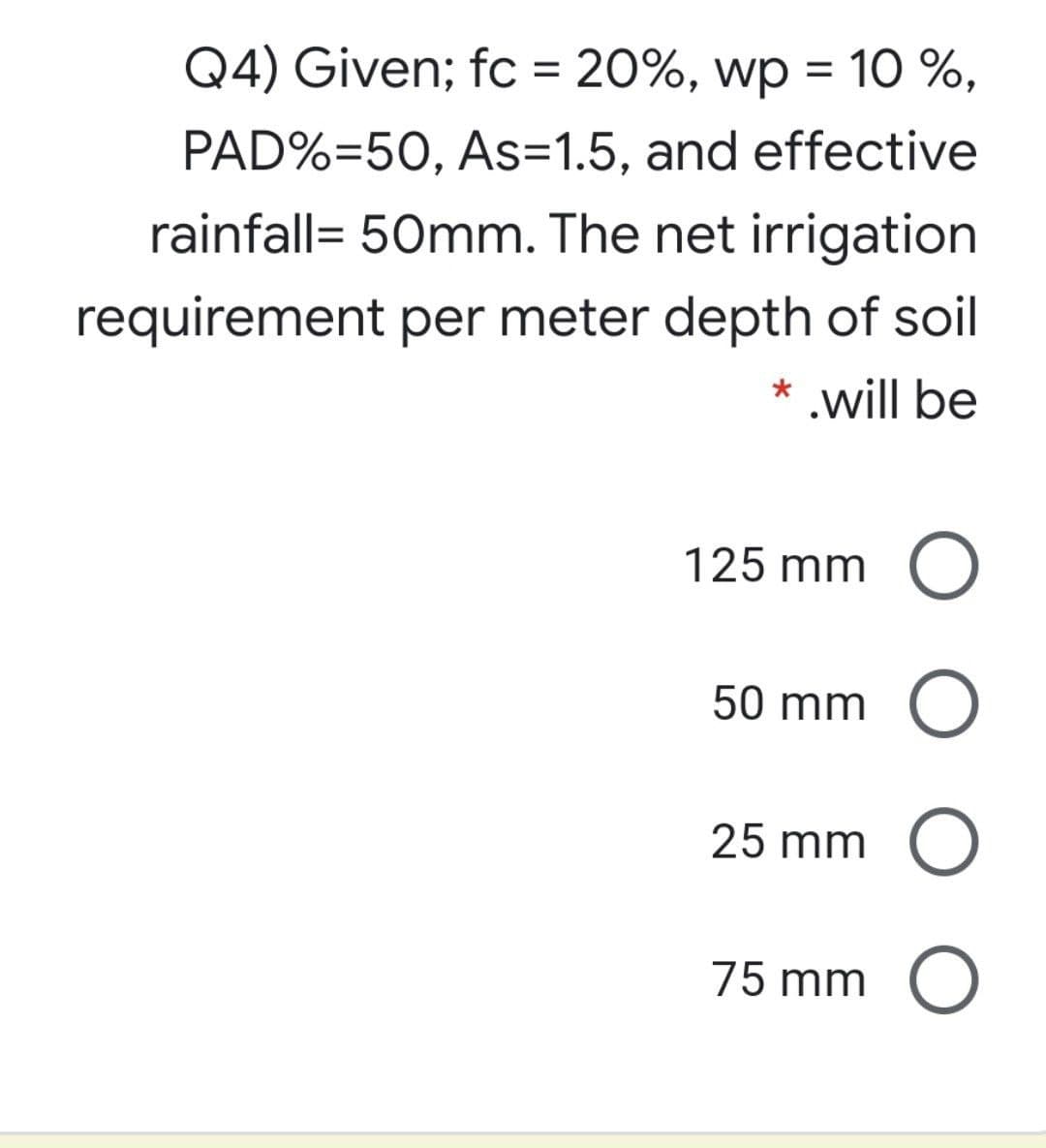 Q4) Given; fc = 20%, wp = 1O %,
PAD%=50, As=1.5, and effective
rainfall= 50mm. The net irrigation
requirement per meter depth of soil
.will be
125 mm O
50 mm O
25 mm O
75 mm O
