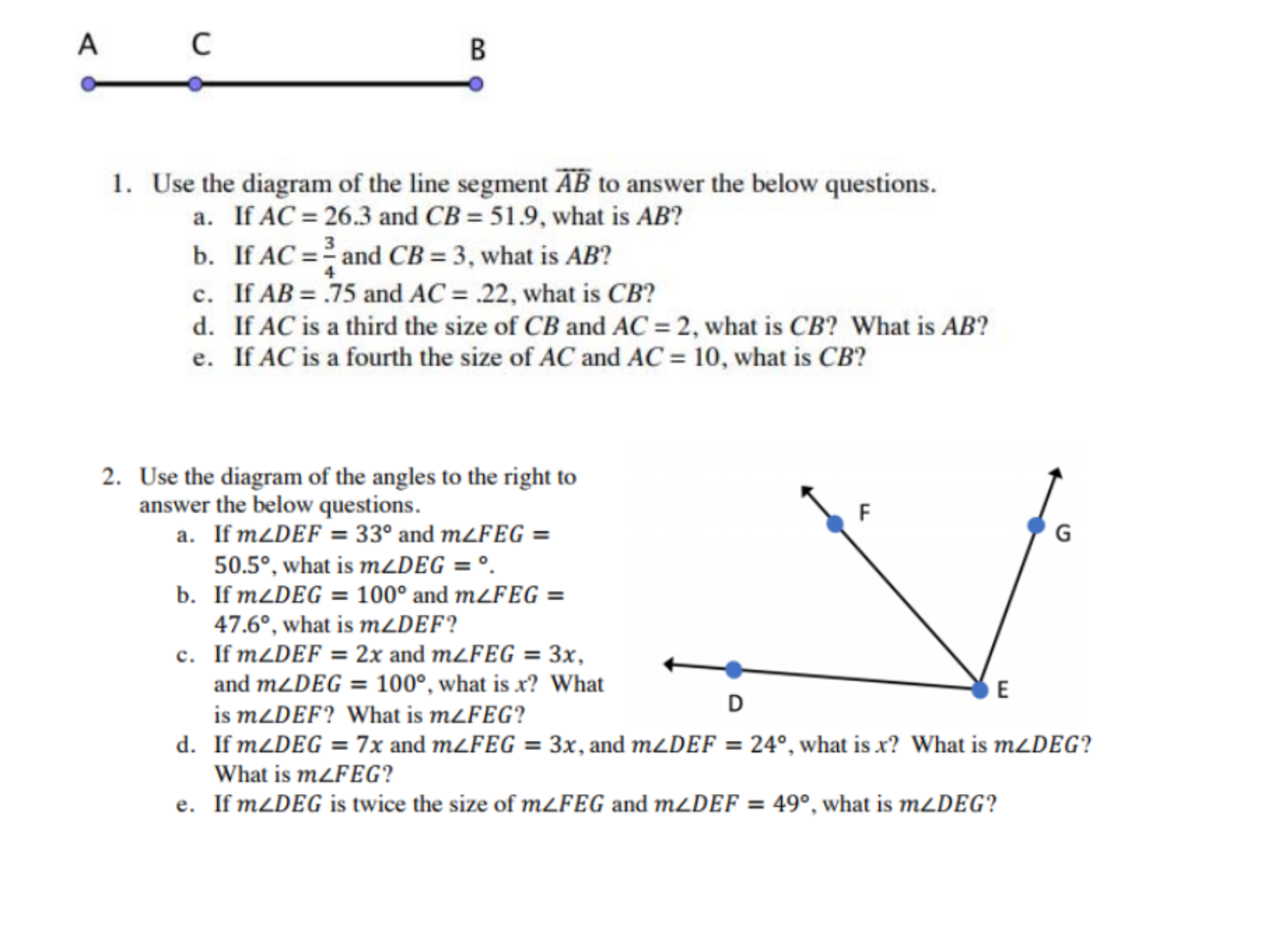 A
C
В
1. Use the diagram of the line segment AB to answer the below questions.
a. If AC = 26.3 and CB = 51.9, what is AB?
b. If AC = and CB = 3, what is AB?
c. If AB = .75 and AC = .22, what is CB?
d. If AC is a third the size of CB and AC = 2, what is CB? What is AB?
e. If AC is a fourth the size of AC and AC = 10, what is CB?
%3D
