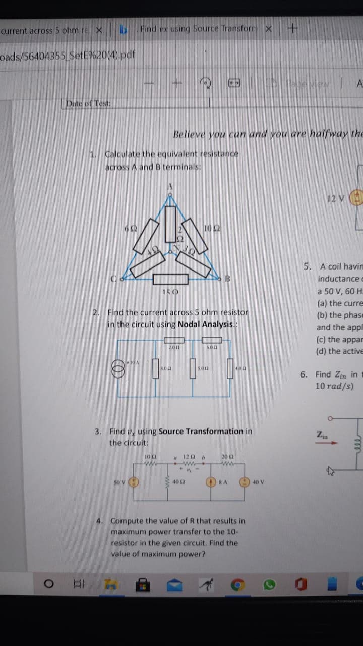 current across 5 ohm re
Find ux using Source Transfor x
oads/56404355 SetE%20(4).pdf
5 vew A
Date of Test:
Believe you can and you are halfway the
1. Calculate the equivalent resistance
across A and B terminals:
12 V
62
10 2
5. A coil havin
inductance c
150
a 50 V, 60 H.
(a) the curre
2. Find the current across 5 ohm resistor
in the circuit using Nodal Analysis.:
(b) the phase
and the appl
(c) the appar
200
(d) the active
500
6. Find Zin in
10 rad/s)
3. Find v, using Source Transformation in
the circuit:
120 b
ww
100
202
ww
ww-
50 V
O SA
40 12
40 V
4. Compute the value of R that results in
maximum power transfer to the 10-
resistor in the given circuit. Find the
value of maximum power?
O
