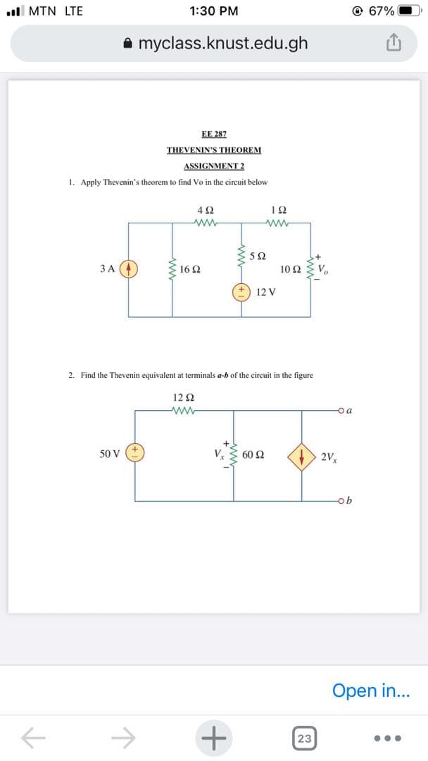 ull MTN LTE
1:30 PM
@ 67%
A myclass.knust.edu.gh
EE 287
THEVENIN'S THEOREM
ASSIGNMENT 2
1. Apply Thevenin's theorem to find Vo in the circuit below
4 2
ww
52
ЗА
16 2
10 2
12 V
2. Find the Thevenin equivalent at terminals a-b of the circuit in the figure
12 2
-o a
50 V
V.
60 2
2V,
ob
Open in...
->
23
