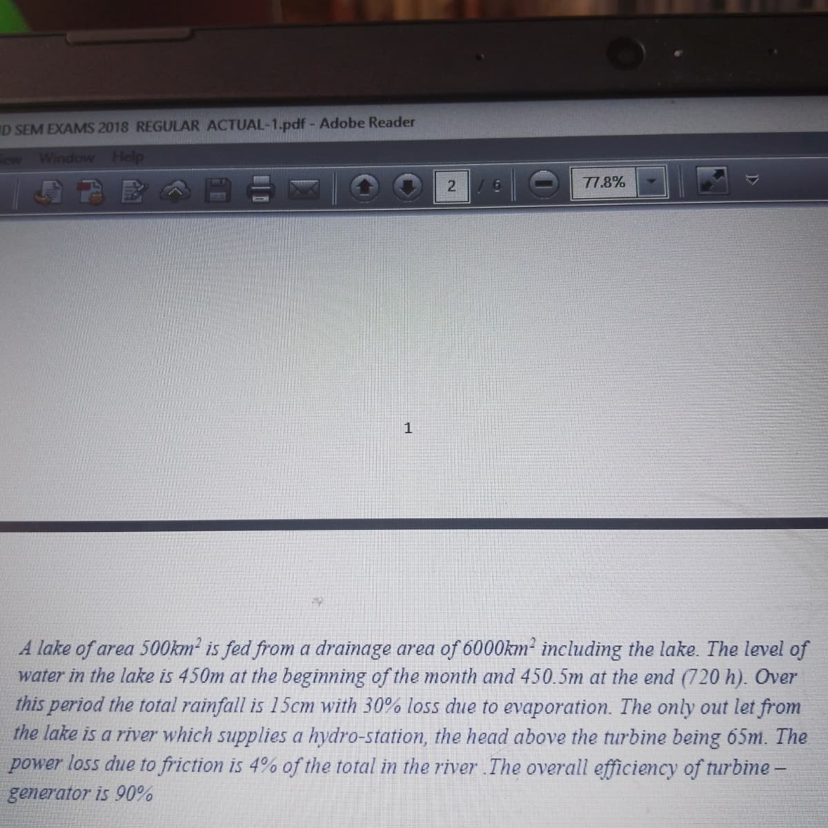 D SEM EXAMS 2018 REGULAR ACTUAL-1.pdf - Adobe Reader
Window Help
2
1
A lake of area 500km² is fed from a drainage area of 6000km² including the lake. The level of
water in the lake is 450m at the beginning of the month and 450.5m at the end (720 h). Over
this period the total rainfall is 15cm with 30% loss due to evaporation. The only out let from
the lake is a river which supplies a hydro-station, the head above the turbine being 65m. The
power loss due to friction is 4% of the total in the river The overall efficiency of turbine -
generator is 90%
/ 6
77.8%