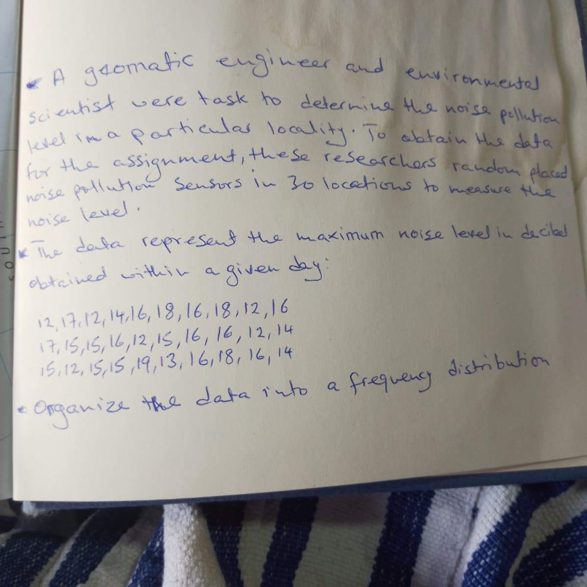 Scientist vere task to delernine the noise pellution
noise pollution Sensors in 30 locations to measuse the
a adomatic eugineer and environmentel
viel imaparhaulas loalit To abtain He data
assignment,these researehers random daced
level im a
for the
noise level ,
Khe dola represent Hhe maximum noise level in decilbed
obtained within
a given day
12,17.12,14,16,18,16,18,12,16
17,15,15,16,12,15,16,16,12,14
15,12,15,15 ,19,13,16,18,16, 14
rganize the data iuto
frequeny distribution
