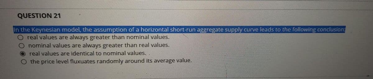 QUESTION 21
In the Keynesian model, the assumption of a horizontal short-run aggregate supply curve leads to the following conclusion:
real values are always greater than nominal values.
nominal values are always greater than real values.
real values are identical to nominal values. .
the price level fluxuates randomly around its average value.
