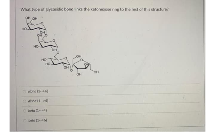 What type of glycosidic bond links the ketohexose ring to the rest of this structure?
он он
HO
OH
OH O
но
он
он
но
HO
ОН
O alpha (1-->6)
O alpha (1-->4)
O beta (1-->4)
O beta (1-->6)
