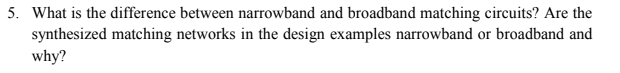 5. What is the difference between narrowband and broadband matching circuits? Are the
synthesized matching networks in the design examples narrowband or broadband and
why?
