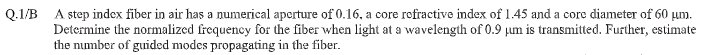 A step index fiber in air has a numerical aperture of 0.16, a core rofractive index of 1.45 and a core diameter of 60 µm.
Determine the normalized frequency for the fiber when light at a wavelength of 0.9 pum is transmitted. Further, estimate
the number of guided modes propagating in the fiber.
Q.1/B
