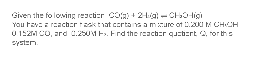 Given the following reaction CO(g) + 2H2(g) = CH:OH(g)
You have a reaction flask that contains a mixture of 0.200 M CH:CH,
0.152M CO, and 0.250M H2. Find the reaction quotient, Q, for this
system.
