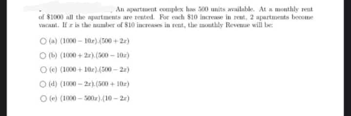 An apartment commplex has 500 units available. At a monthly rent
of $1000 all the apartments are rented. For each $10 increase in rent, 2 apartments become
vacant. If r is the number of $10 increases in rent, the monthly Reventue will be:
O (n) (1000 – 10r).(500 + 2r)
O (b) (1000 + 2r).(500 – 10r)
O (c) (1000 + 10x).(500 – 2r)
O (d) (1000 – 2r).(500 + 10r)
O () (1000 – 300).(10 - 2r)
