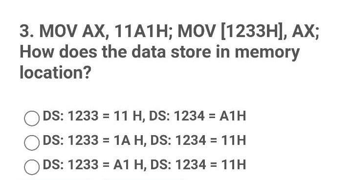 3. MOV AX, 11A1H; MOV [1233H], AX;
How does the data store in memory
location?
ODS: 1233 = 11 H, DS: 1234 = A1H
ODS: 1233 = 1A H, DS: 1234 = 11H
ODS: 1233 = A1 H, DS: 1234 = 11H