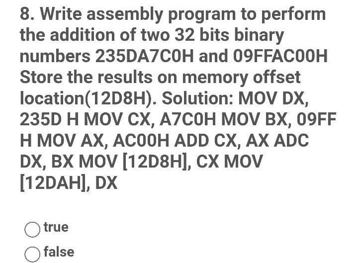 8. Write assembly program to perform
the addition of two 32 bits binary
numbers 235DA7C0H and 09FFAC00H
Store the results on memory offset
location (12D8H). Solution: MOV DX,
235D H MOV CX, A7C0H MOV BX, 09FF
H MOV AX, ACOOH ADD CX, AX ADC
DX, BX MOV [12D8H], CX MOV
[12DAH], DX
Otrue
false