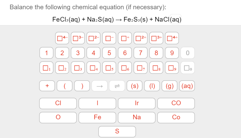 Balance the following chemical equation (if necessary):
FeCl:(aq) + Na:S(aq) → Fe:S:(s) + NaCl(aq)
04-
O3- 02-
O-
D2+03+ O4+
1
2
3
4
5
6
7
8
9
04
15
(s)
(1)
(g) (aq)
+
CI
Ir
CO
Fe
Na
Co
LO
1.
