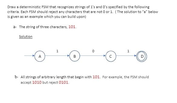 Draw a deterministic FSM that recognizes strings of 1's and O's specified by the following
criteria. Each FSM should reject any characters that are not 0 or 1. (The solution to "a" below
is given as an example which you can build upon)
a- The string of three characters, 101.
Solution
1
A
В
b- All strings of arbitrary length that begin with 101. For example, the FSM should
accept 1010 but reject 0101.
