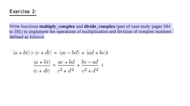 Exercise 2:
Write functions multiply_complex and divide_complex (part of case study pages 584
to 591) to implement the operations of multiplication and division of complex numbers
defined as follows:
(a + bi) x (c + di) = (ac- bd) + (ad + be)i
(a + bi)
ас + bd
bc – ad
i
%3D
(c + di)
c2 + d2
+ d2
