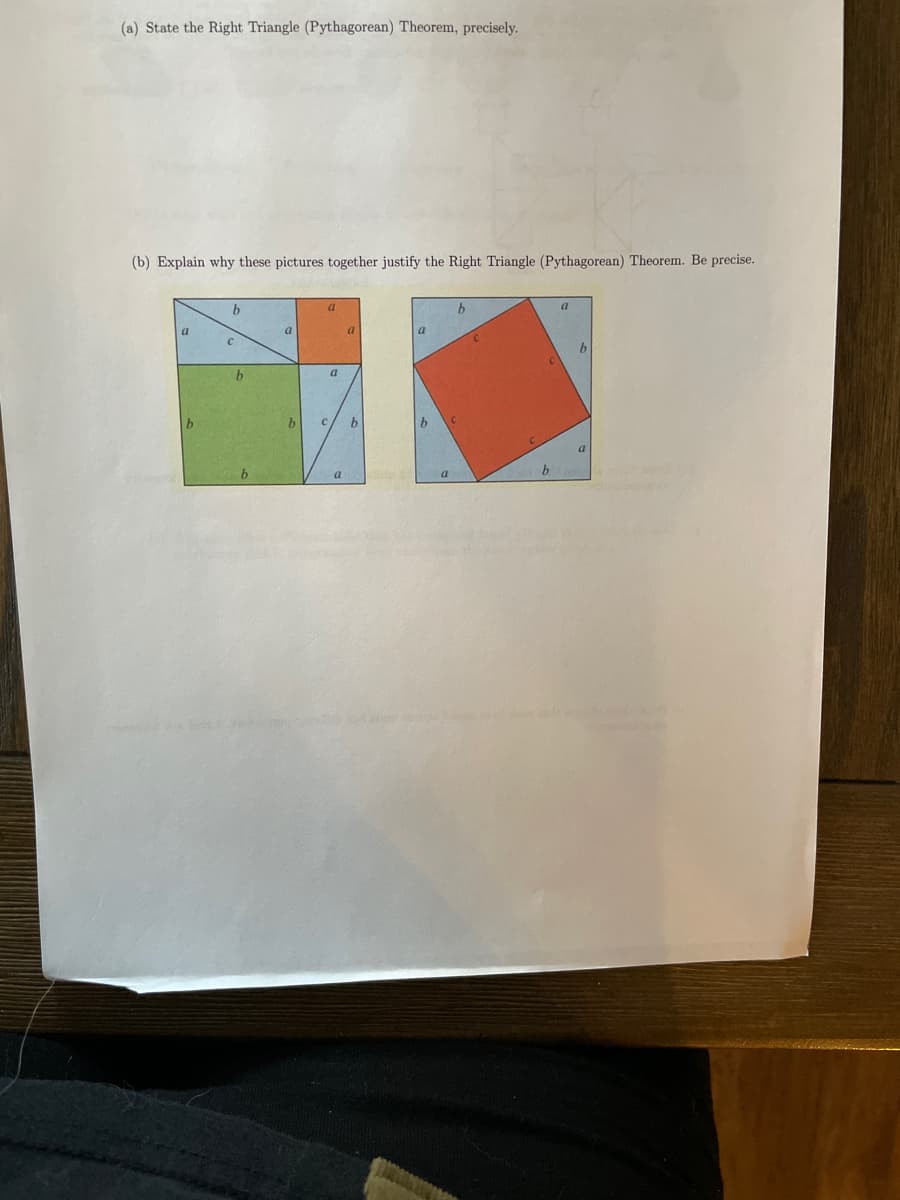 (a) State the Right Triangle (Pythagorean) Theorem, precisely.
(b) Explain why these pictures together justify the Right Triangle (Pythagorean) Theorem. Be precise.
b
a
a.
a
a
a
b
a
