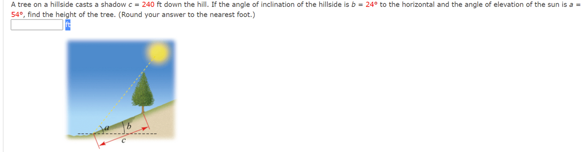 A tree on a hillside casts a shadow c = 240 ft down the hill. If the angle of inclination of the hillside is b = 24° to the horizontal and the angle of elevation of the sun is a =
54°, find the height of the tree. (Round your answer to the nearest foot.)
