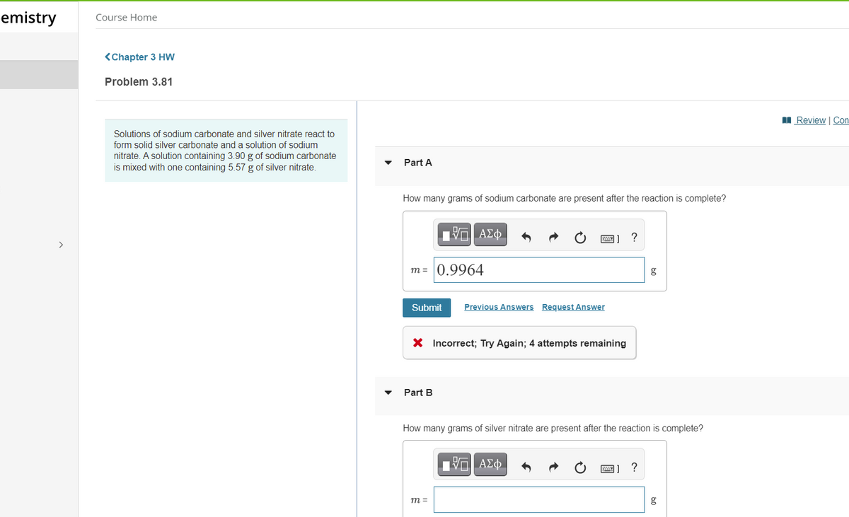 emistry
Course Home
<Chapter 3 HW
Problem 3.81
Review | Con
Solutions of sodium carbonate and silver nitrate react to
form solid silver carbonate and a solution of sodium
nitrate. A solution containing 3.90 g of sodium carbonate
is mixed with one containing 5.57 g of silver nitrate.
Part A
How many grams of sodium carbonate are present after the reaction is complete?
m = 0.9964
g
Submit
Previous Answers Request Answer
X Incorrect; Try Again; 4 attempts remaining
Part B
How many grams of silver nitrate are present after the reaction is complete?
m =

