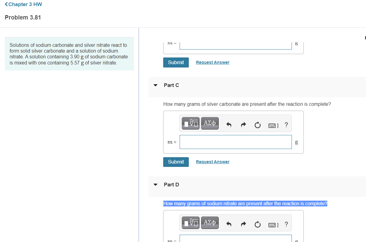 <Chapter 3 HW
Problem 3.81
TI -
Solutions of sodium carbonate and silver nitrate react to
form solid silver carbonate and a solution of sodium
nitrate. A solution containing 3.90 g of sodium carbonate
is mixed with one containing 5.57 g of silver nitrate.
Submit
Request Answer
Part C
How many grams of silver carbonate are present after the reaction is complete?
ΑΣφ
m =
g
Submit
Request Answer
Part D
How many grams of sodium nitrate are present after the reaction is complete?
?
