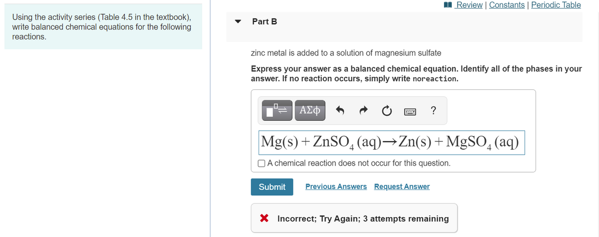 I Review | Constants | Periodic Table
Using the activity series (Table 4.5 in the textbook),
write balanced chemical equations for the following
Part B
reactions.
zinc metal is added to a solution of magnesium sulfate
Express your answer as a balanced chemical equation. Identify all of the phases in your
answer. If no reaction occurs, simply write noreaction.
?
Mg(s) + ZnSO, (aq)→Zn(s)+MgSO, (aq)
O A chemical reaction does not occur for this question.
Submit
Previous Answers Request Answer
X Incorrect; Try Again; 3 attempts remaining
