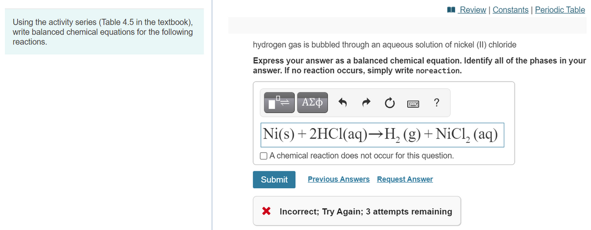 II Review | Constants | Periodic Table
Using the activity series (Table 4.5 in the textbook),
write balanced chemical equations for the following
reactions.
hydrogen gas is bubbled through an aqueous solution of nickel (II) chloride
Express your answer as a balanced chemical equation. Identify all of the phases in your
answer. If no reaction occurs, simply write noreaction.
ΑΣΦ
?
Ni(s) + 2HCI(aq)→H, (g)+NiCl, (aq)
O A chemical reaction does not occur for this question.
Submit
Previous Answers Request Answer
X Incorrect; Try Again; 3 attempts remaining
