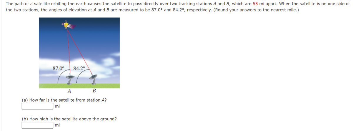 The path of a satellite orbiting the earth causes the satellite to pass directly over two tracking stations A and B, which are 55 mi apart. When the satellite is on one side of
the two stations, the angles of elevation at A and B are measured to be 87.0° and 84.2°, respectively. (Round your answers to the nearest mile.)
87.0°
84.2°
A
В
(a) How far is the satellite from station A?
mi
(b) How high is the satellite above the ground?
mi
