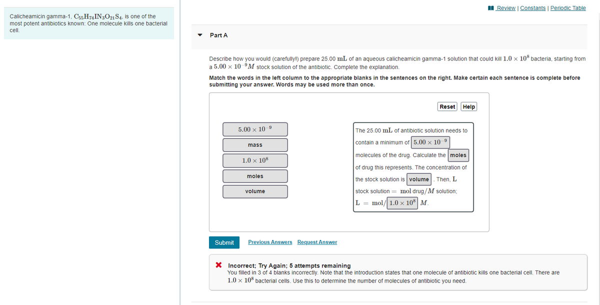 I Review | Constants | Periodic Table
Calicheamicin gamma-1, C55 H74IN3O21 S4, is one of the
most potent antibiotics known: One molecule kills one bacterial
cel.
Part A
Describe how you would (carefully!) prepare 25.00 mL of an aqueous calicheamicin gamma-1 solution that could kill 1.0 x 10° bacteria, starting from
a 5.00 x 10 "M stock solution of the antibiotic. Complete the explanation.
Match the words in the left column to the appropriate blanks in the sentences on the right. Make certain each sentence is complete before
submitting your answer. Words may be used more than once.
Reset
Help
5.00 x 10-9
The 25.00 mL of antibiotic solution needs to
contain a minimum of 5.00 x 10 9
mass
molecules of the drug. Calculate the moles
1.0 x 108
of drug this represents. The concentration of
moles
the stock solution is volume
Then, L
volume
stock solution = mol drug/M solution;
L = mol/ 1.0 × 10 | M.
Submit
Previous Answers Request Answer
X Incorrect; Try Again; 5 attempts remaining
You filled in 3 of 4 blanks incorrectly. Note that the introduction states that one molecule of antibiotic kills one bacterial cell. There are
1.0 x 10% bacterial cells. Use this to determine the number of molecules of antibiotic you need.
