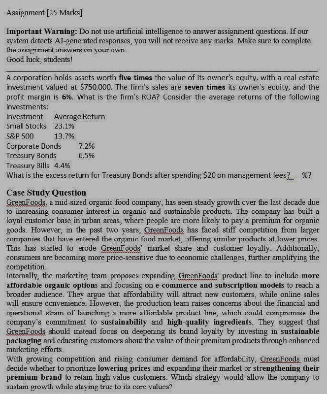 Assignment [25 Marks]
Important Warning: Do not use artificial intelligence to answer assignment questions. If our
system detects AI-generated responses, you will not receive any marks. Make sure to complete
the assignment answers on your own.
Good luck, students!
A corporation holds assets worth five times the value of its owner's equity, with a real estate
investment valued at $750,000. The firm's sales are seven times its owner's equity, and the
profit margin is 6%. What is the firm's ROA? Consider the average returns of the following
investments:
Investment
Average Return
Small Stocks 23.1%
S&P 500
13.7%
Corporate Bonds
7.2%
Treasury Bonds
6.5%
Treasury Bills 4.4%
What is the excess return for Treasury Bonds after spending $20 on management fees?_____ %?
Case Study Question
GreenFoods, a mid-sized organic food company, has seen steady growth over the last decade due
to increasing consumer interest in organic and sustainable products. The company has built a
loyal customer base in urban areas, where people are more likely to pay a premium for organic
goods. However, in the past two years, GreenFoods has faced stiff competition from larger
companies that have entered the organic food market, offering similar products at lower prices.
This has started to erode GreenFoods' market share and customer loyalty. Additionally,
consumers are becoming more price-sensitive due to economic challenges, further amplifying the
competition
Internally, the marketing team proposes expanding GreenFoods' product line to include more
affordable organic options and focusing on e-commerce and subscription models to reach a
broader audience. They argue that affordability will attract new customers, while online sales
will ensure convenience. However, the production team raises concerns about the financial and
operational strain of launching a more affordable product line, which could compromise the
company's commitment to sustainability and high-quality ingredients. They suggest that
GreenFoods should instead focus on deepening its brand loyalty by investing in sustainable
packaging and educating customers about the value of their premium products through enhanced
marketing efforts.
With growing competition and rising consumer demand for affordability, GreenFoods must
decide whether to prioritize lowering prices and expanding their market or strengthening their
premium brand to retain high-value customers. Which strategy would allow the company to
sustain growth while staying true to its core values?