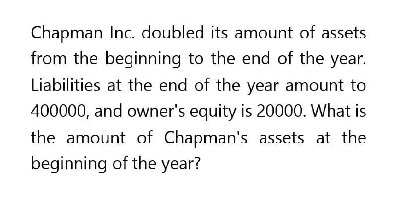 Chapman Inc. doubled its amount of assets
from the beginning to the end of the year.
Liabilities at the end of the year amount to
400000, and owner's equity is 20000. What is
the amount of Chapman's assets at the
beginning of the year?