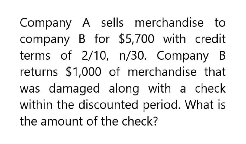 Company A sells merchandise to
company B for $5,700 with credit
terms of 2/10, n/30. Company B
returns $1,000 of merchandise that
was damaged along with a check
within the discounted period. What is
the amount of the check?