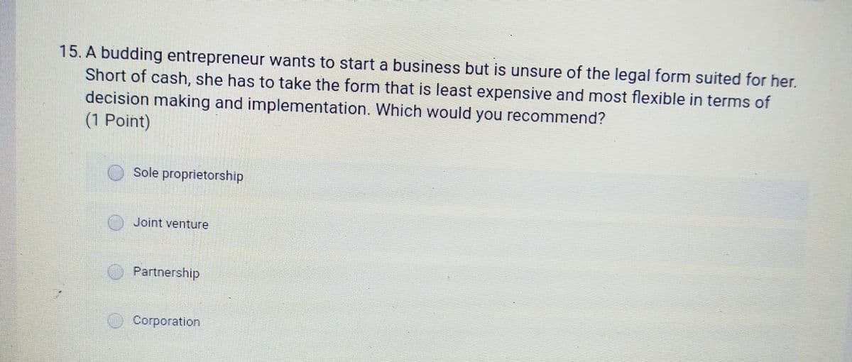 15. A budding entrepreneur wants to start a business but is unsure of the legal form suited for her.
Short of cash, she has to take the form that is least expensive and most flexible in terms of
decision making and implementation. Which would you recommend?
(1 Point)
Sole proprietorship
Joint venture
Partnership
O Corporation
