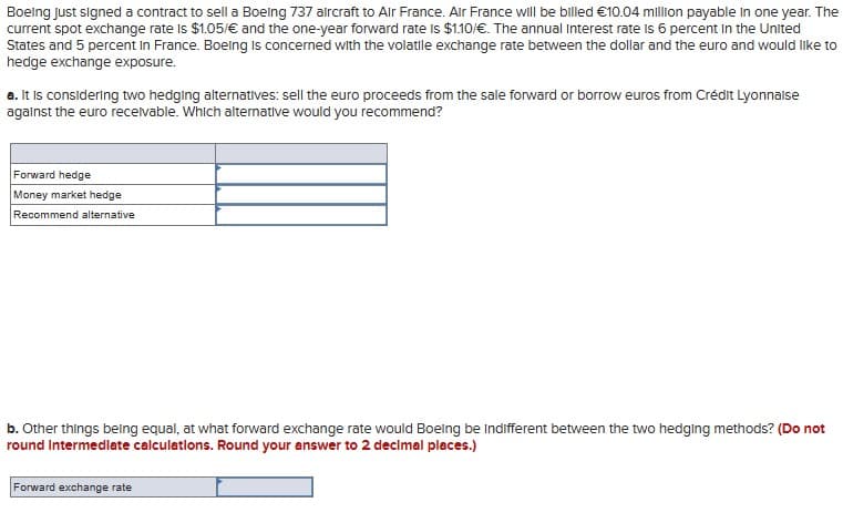 Boeing just signed a contract to sell a Boeing 737 aircraft to Air France. Air France will be billed €10.04 million payable in one year. The
current spot exchange rate is $1.05/€ and the one-year forward rate is $1.10/€. The annual Interest rate is 6 percent in the United
States and 5 percent in France. Boeing is concerned with the volatile exchange rate between the dollar and the euro and would like to
hedge exchange exposure.
a. It is considering two hedging alternatives: sell the euro proceeds from the sale forward or borrow euros from Crédit Lyonnaise
against the euro receivable. Which alternative would you recommend?
Forward hedge
Money market hedge
Recommend alternative
b. Other things being equal, at what forward exchange rate would Boeing be Indifferent between the two hedging methods? (Do not
round Intermediate calculations. Round your answer to 2 decimal places.)
Forward exchange rate