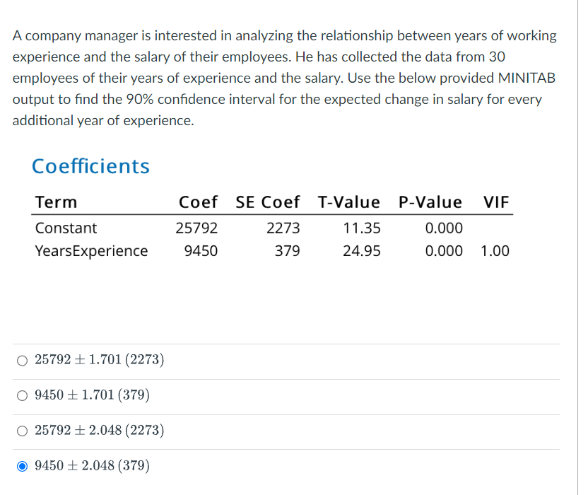 A company manager is interested in analyzing the relationship between years of working
experience and the salary of their employees. He has collected the data from 30
employees of their years of experience and the salary. Use the below provided MINITAB
output to find the 90% confidence interval for the expected change in salary for every
additional year of experience.
Coefficients
Coef SE Coef T-Value P-Value
Term
VIF
Constant
25792
2273
11.35
0.000
Years Experience
9450
379
24.95
0.000
1.00
O257921.701 (2273)
O 9450 1.701 (379)
O257922.048 (2273)
94502.048 (379)