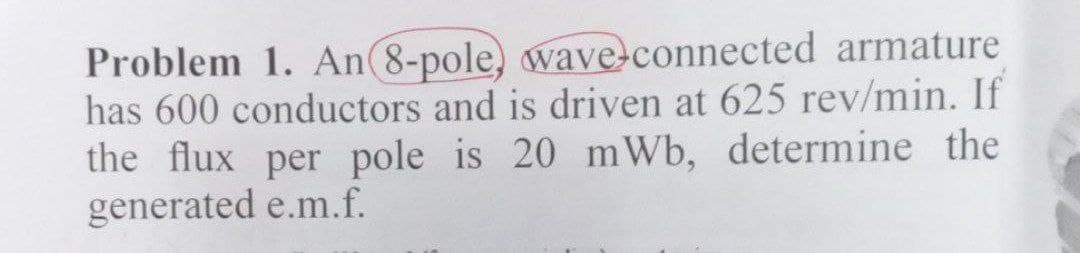 Problem 1. An 8-pole, wave-connected armature
has 600 conductors and is driven at 625 rev/min. If
the flux per pole is 20 mWb, determine the
generated e.m.f.
