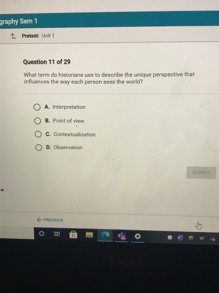 graphy Sem 1
L Pretest: Unit 1
Question 11 of 29
What term do historians use to describe the unique perspective that
influences the way each person sees the world?
A. Interpretation
B. Point of view
C. Contextualization
D. Observation
SUBMIT
PREVIOUS
近
