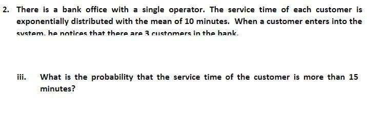 2. There is a bank office with a single operator. The service time of each customer is
exponentially distributed with the mean of 10 minutes. When a customer enters into the
sustem, he notices that there are 3 customers in the bank.
iii.
What is the probability that the service time of the customer is more than 15
minutes?
