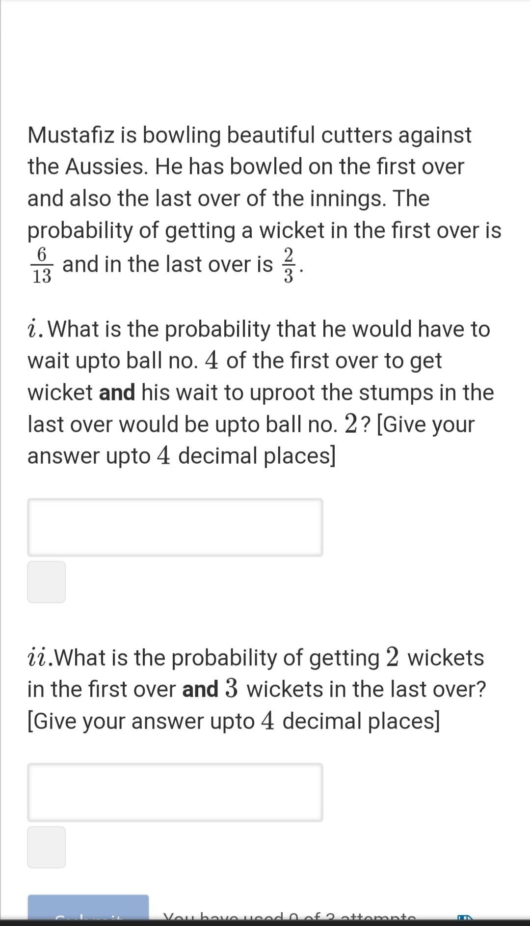 Mustafiz is bowling beautiful cutters against
the Aussies. He has bowled on the first over
and also the last over of the innings. The
probability of getting a wicket in the first over is
2
3
* and in the last over is .
13
i. What is the probability that he would have to
wait upto ball no. 4 of the first over to get
wicket and his wait to uproot the stumps in the
last over would be upto ball no. 2? [Give your
answer upto 4 decimal places]
ii.What is the probability of getting 2 wickets
in the first over and 3 wickets in the last over?
[Give your answer upto 4 decimal places]
Vou havO Hcod 0 of 2 attomnto
